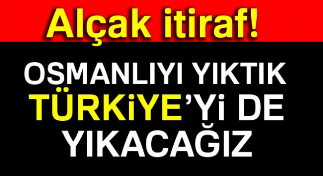 Alçak itiraf: Osmanlıyı yıktık, Türkiye'yi de yıkacağız